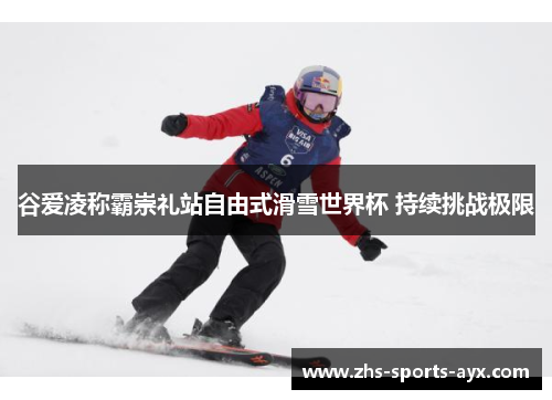 谷爱凌称霸崇礼站自由式滑雪世界杯 持续挑战极限