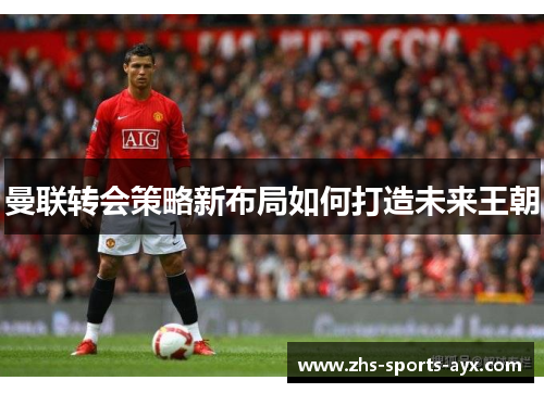 曼联转会策略新布局如何打造未来王朝 曼联转会策略新布局如何打造未来王朝