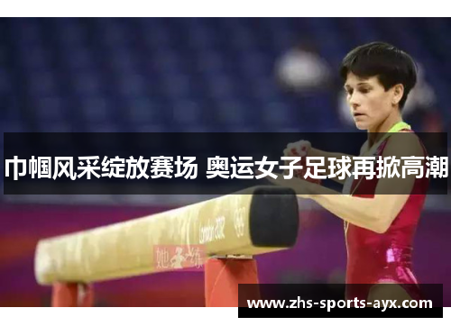 巾帼风采绽放赛场 奥运女子足球再掀高潮 巾帼风采绽放赛场 奥运女子足球再掀高潮